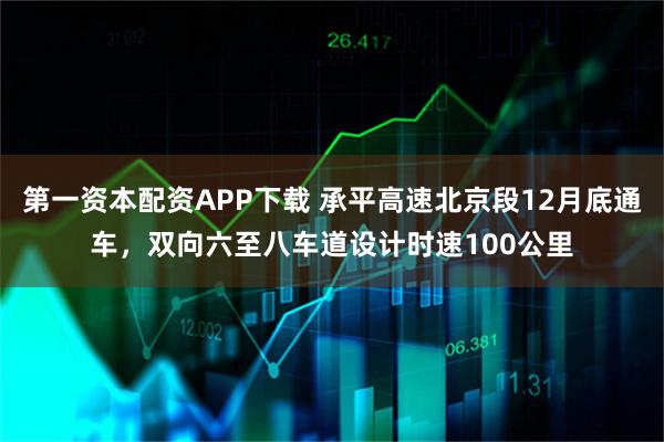 第一资本配资APP下载 承平高速北京段12月底通车，双向六至八车道设计时速100公里