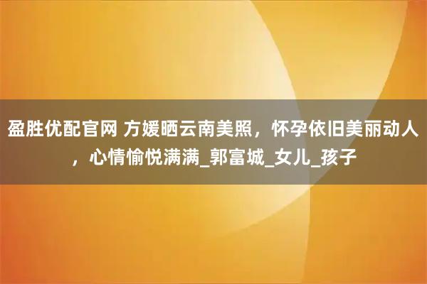 盈胜优配官网 方媛晒云南美照，怀孕依旧美丽动人，心情愉悦满满_郭富城_女儿_孩子