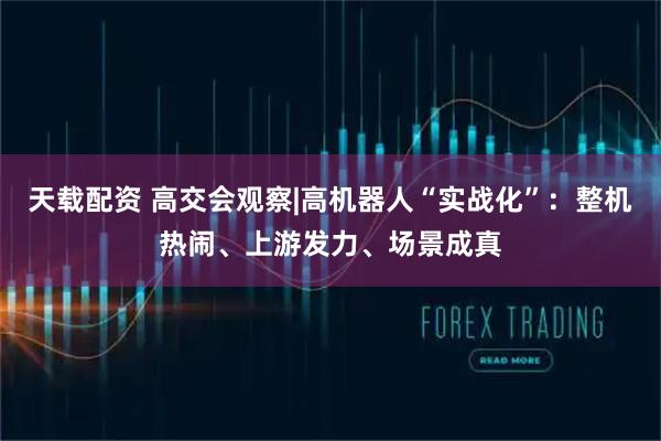 天载配资 高交会观察|高机器人“实战化”：整机热闹、上游发力、场景成真