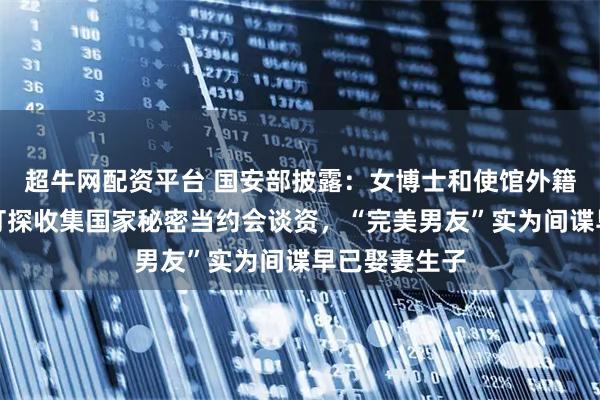 超牛网配资平台 国安部披露：女博士和使馆外籍人员恋爱，打探收集国家秘密当约会谈资，“完美男友”实为间谍早已娶妻生子