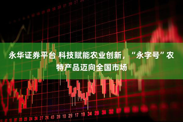 永华证券平台 科技赋能农业创新，“永字号”农特产品迈向全国市场
