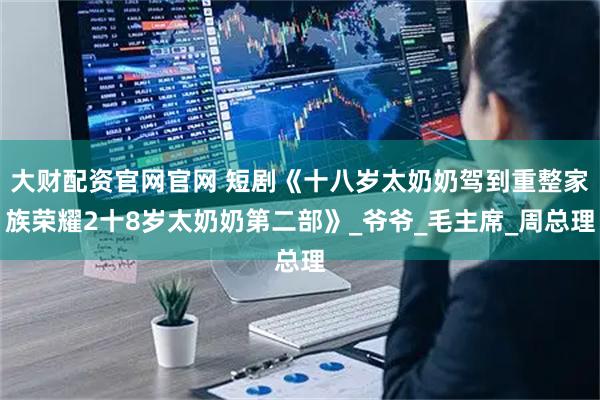 大财配资官网官网 短剧《十八岁太奶奶驾到重整家族荣耀2十8岁太奶奶第二部》_爷爷_毛主席_周总理