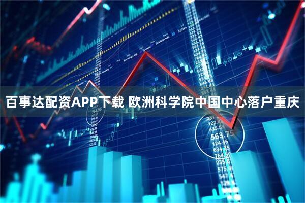 百事达配资APP下载 欧洲科学院中国中心落户重庆