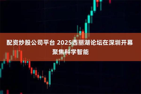 配资炒股公司平台 2025西丽湖论坛在深圳开幕 聚焦科学智能