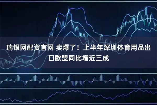 瑞银网配资官网 卖爆了！上半年深圳体育用品出口欧盟同比增近三成
