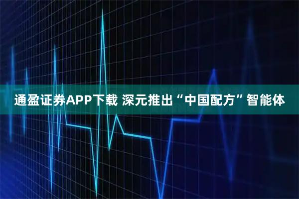 通盈证券APP下载 深元推出“中国配方”智能体