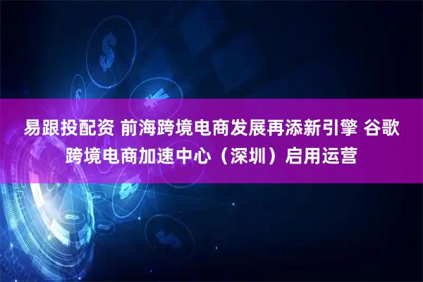 易跟投配资 前海跨境电商发展再添新引擎 谷歌跨境电商加速中心（深圳）启用运营