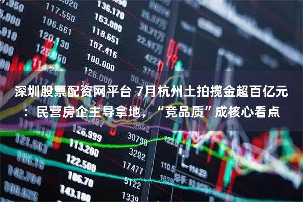 深圳股票配资网平台 7月杭州土拍揽金超百亿元：民营房企主导拿地，“竞品质”成核心看点
