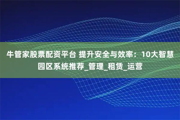 牛管家股票配资平台 提升安全与效率：10大智慧园区系统推荐_管理_租赁_运营