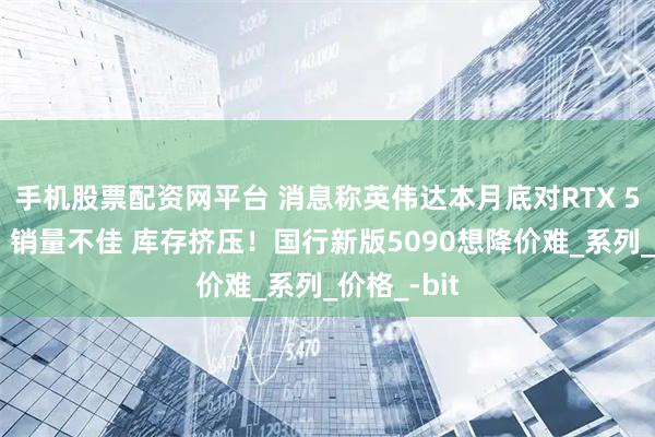 手机股票配资网平台 消息称英伟达本月底对RTX 50系降价：销量不佳 库存挤压！国行新版5090想降价难_系列_价格_-bit