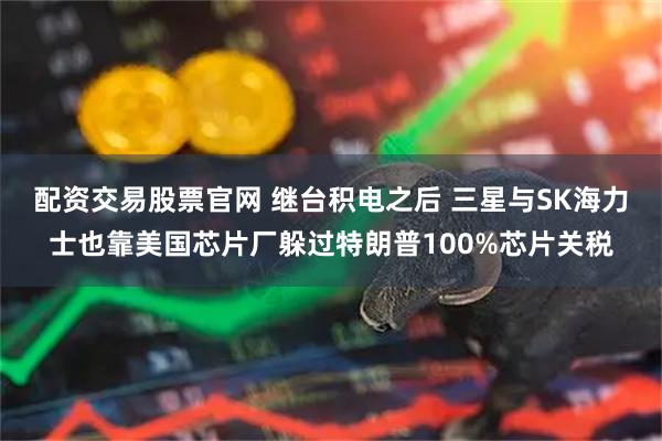 配资交易股票官网 继台积电之后 三星与SK海力士也靠美国芯片厂躲过特朗普100%芯片关税