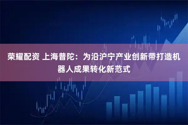 荣耀配资 上海普陀：为沿沪宁产业创新带打造机器人成果转化新范式