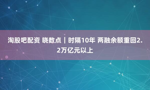 淘股吧配资 晓数点｜时隔10年 两融余额重回2.2万亿元以上