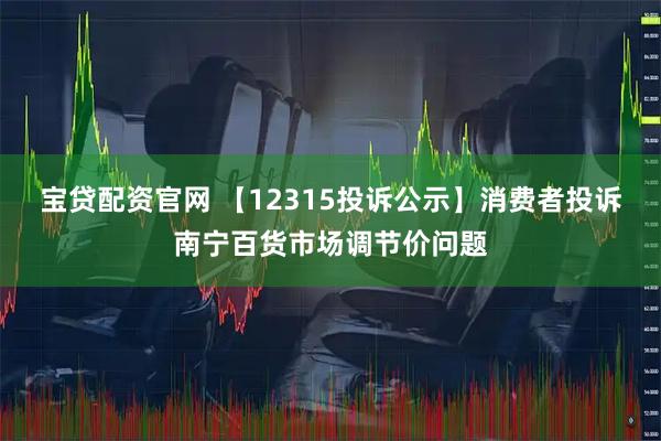 宝贷配资官网 【12315投诉公示】消费者投诉南宁百货市场调节价问题