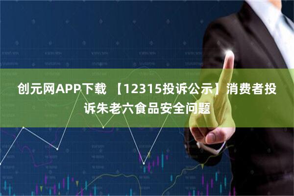 创元网APP下载 【12315投诉公示】消费者投诉朱老六食品安全问题