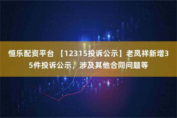 恒乐配资平台 【12315投诉公示】老凤祥新增35件投诉公示，涉及其他合同问题等