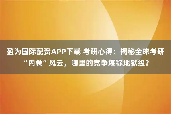 盈为国际配资APP下载 考研心得：揭秘全球考研“内卷”风云，哪里的竞争堪称地狱级？