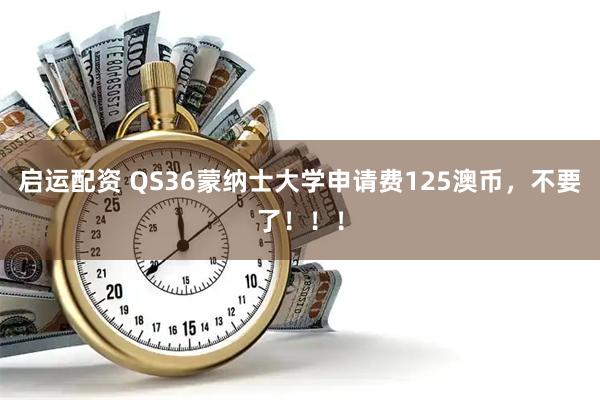 启运配资 QS36蒙纳士大学申请费125澳币，不要了！！！