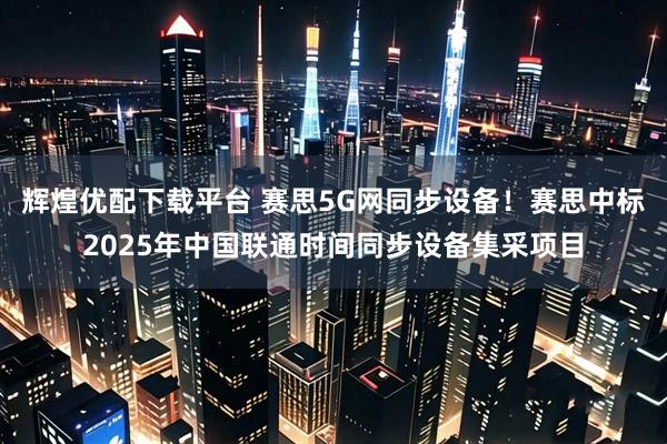 辉煌优配下载平台 赛思5G网同步设备!赛思中标2025年中国联通时间同步设备集采项目