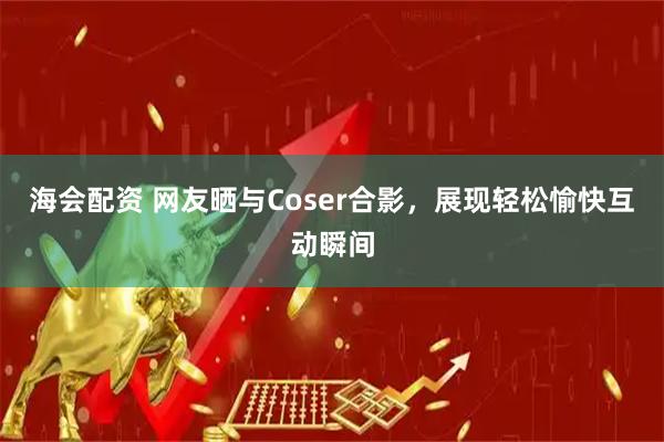 海会配资 网友晒与Coser合影，展现轻松愉快互动瞬间