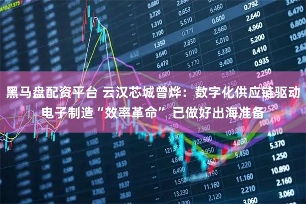 黑马盘配资平台 云汉芯城曾烨：数字化供应链驱动电子制造“效率革命” 已做好出海准备