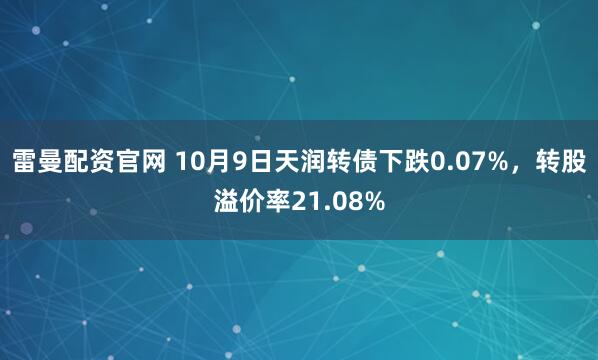 雷曼配资官网 10月9日天润转债下跌0.07%，转股溢价率21.08%
