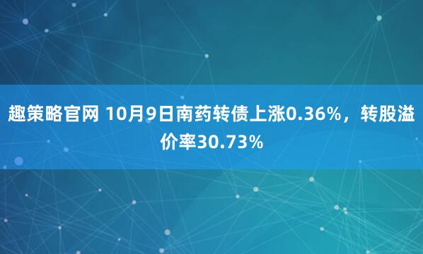 趣策略官网 10月9日南药转债上涨0.36%，转股溢价率30.73%