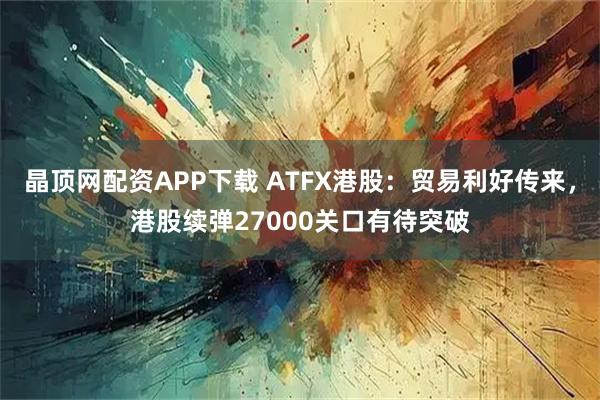 晶顶网配资APP下载 ATFX港股：贸易利好传来，港股续弹27000关口有待突破
