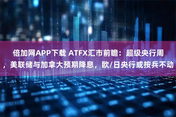 倍加网APP下载 ATFX汇市前瞻：超级央行周，美联储与加拿大预期降息，欧/日央行或按兵不动