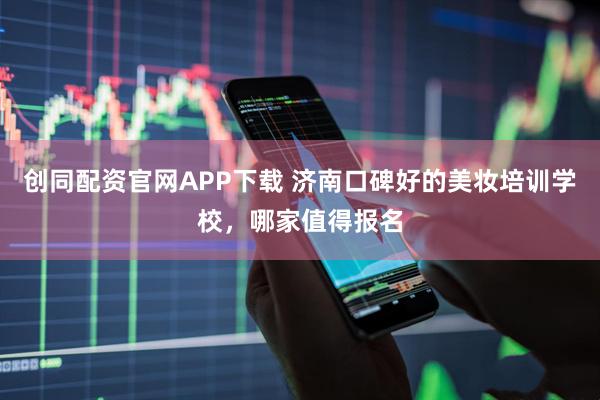 创同配资官网APP下载 济南口碑好的美妆培训学校，哪家值得报名