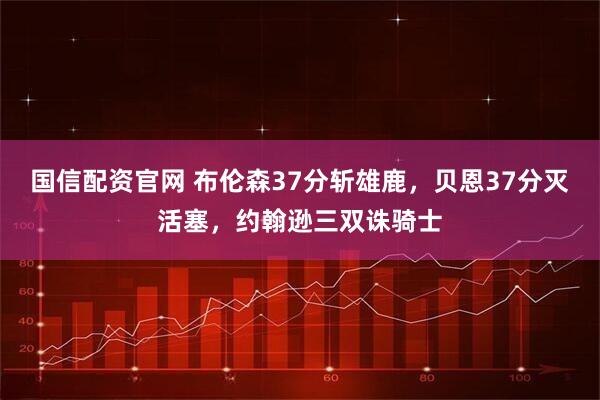 国信配资官网 布伦森37分斩雄鹿，贝恩37分灭活塞，约翰逊三双诛骑士