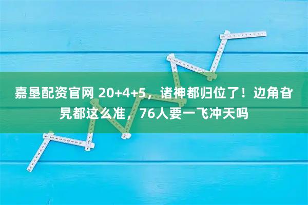 嘉垦配资官网 20+4+5，诸神都归位了！边角旮旯都这么准，76人要一飞冲天吗