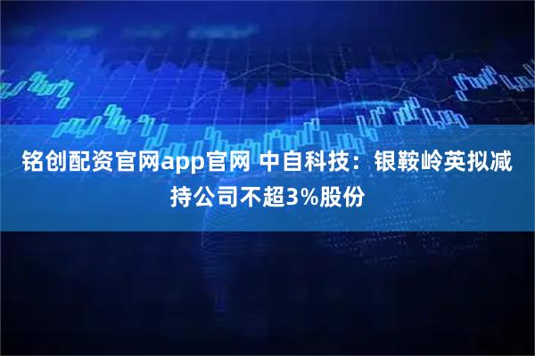 铭创配资官网app官网 中自科技：银鞍岭英拟减持公司不超3%股份