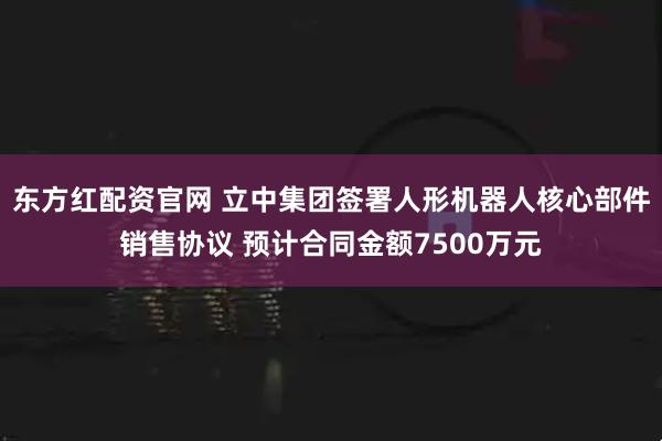 东方红配资官网 立中集团签署人形机器人核心部件销售协议 预计合同金额7500万元