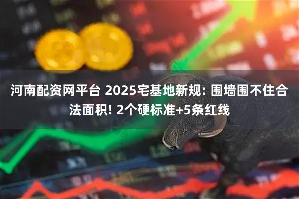 河南配资网平台 2025宅基地新规: 围墙围不住合法面积! 2个硬标准+5条红线