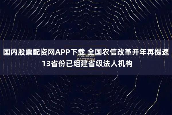 国内股票配资网APP下载 全国农信改革开年再提速 13省份已组建省级法人机构