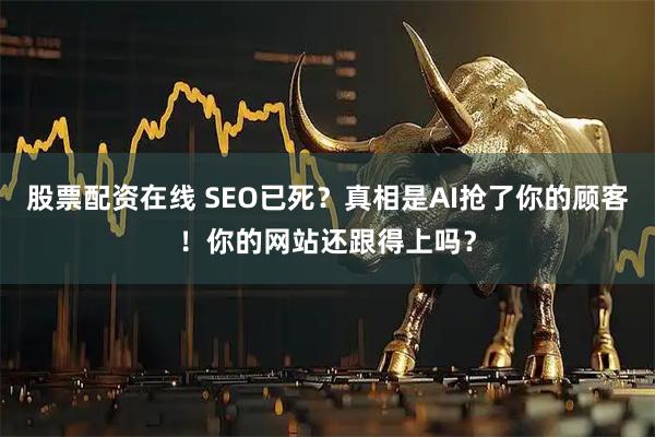 股票配资在线 SEO已死？真相是AI抢了你的顾客！你的网站还跟得上吗？