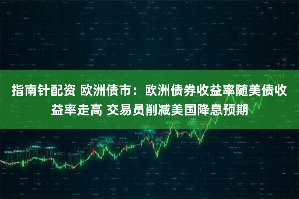 指南针配资 欧洲债市：欧洲债券收益率随美债收益率走高 交易员削减美国降息预期