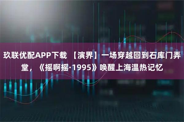 玖联优配APP下载 【演界】一场穿越回到石库门弄堂，《摇啊摇·1995》唤醒上海温热记忆