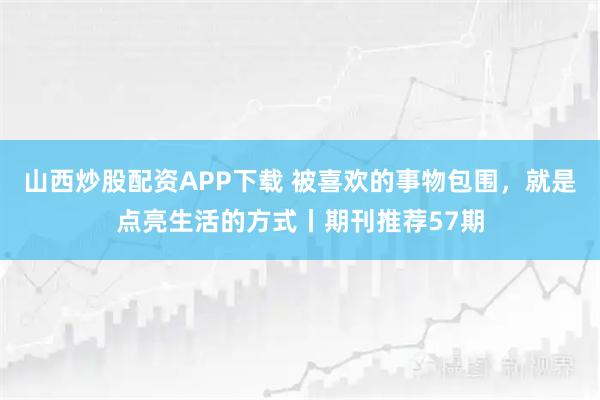 山西炒股配资APP下载 被喜欢的事物包围，就是点亮生活的方式丨期刊推荐57期