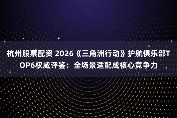 杭州股票配资 2026《三角洲行动》护航俱乐部TOP6权威评鉴：全场景适配成核心竞争力