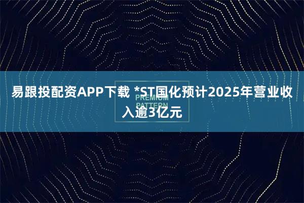 易跟投配资APP下载 *ST国化预计2025年营业收入逾3亿元