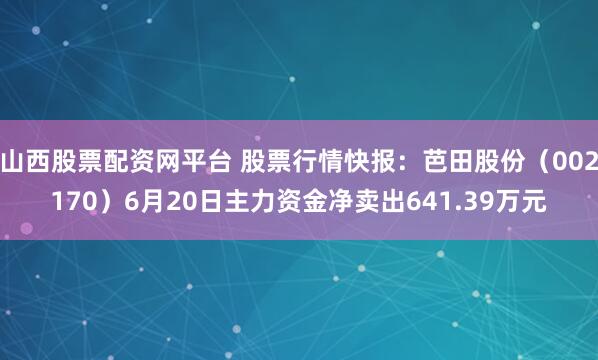 山西股票配资网平台 股票行情快报：芭田股份（002170）6月20日主力资金净卖出641.39万元