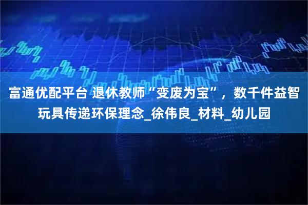 富通优配平台 退休教师“变废为宝”，数千件益智玩具传递环保理念_徐伟良_材料_幼儿园
