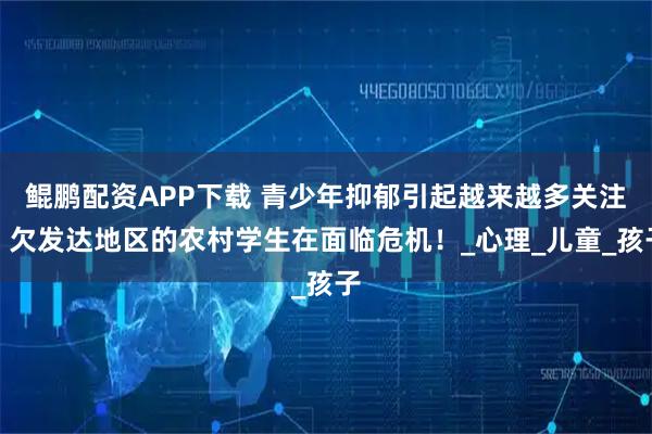 鲲鹏配资APP下载 青少年抑郁引起越来越多关注，欠发达地区的农村学生在面临危机！_心理_儿童_孩子