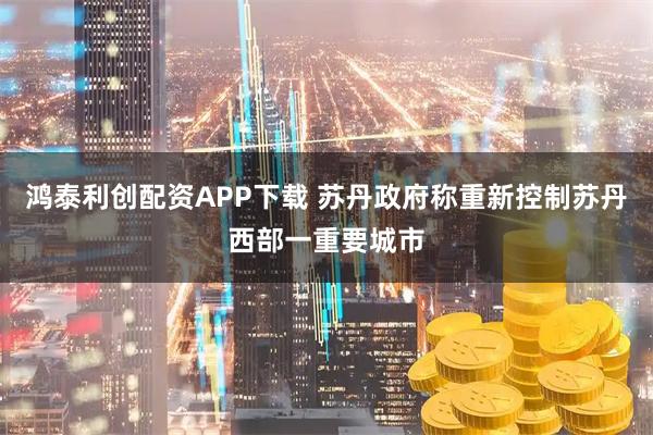 鸿泰利创配资APP下载 苏丹政府称重新控制苏丹西部一重要城市