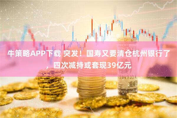牛策略APP下载 突发！国寿又要清仓杭州银行了，四次减持或套现39亿元
