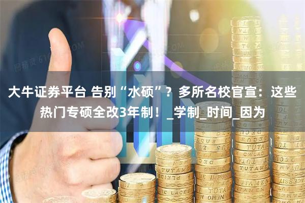 大牛证券平台 告别“水硕”？多所名校官宣：这些热门专硕全改3年制！_学制_时间_因为