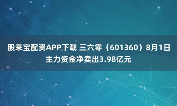 股来宝配资APP下载 三六零（601360）8月1日主力资金净卖出3.98亿元