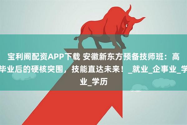 宝利阁配资APP下载 安徽新东方预备技师班：高中毕业后的硬核突围，技能直达未来！_就业_企事业_学历